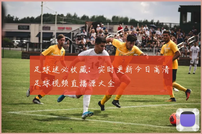 足球迷必收藏：实时更新今日高清足球视频直播源大全