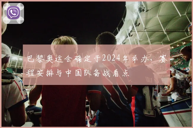 巴黎奥运会确定于2024年举办，赛程安排与中国队备战看点