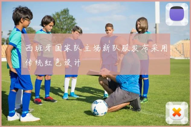 西班牙国家队主场新队服发布采用传统红色设计