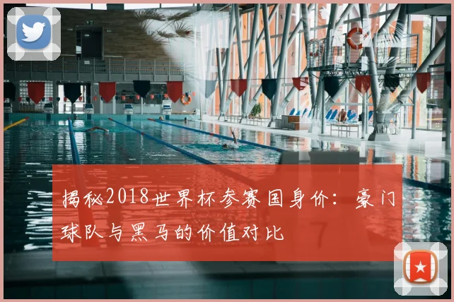 揭秘2018世界杯参赛国身价：豪门球队与黑马的价值对比