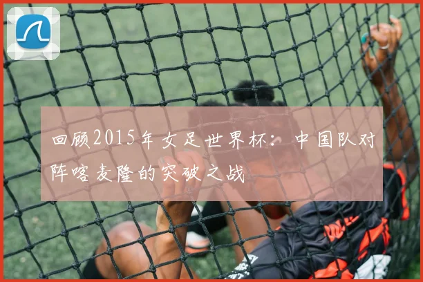 回顾2015年女足世界杯:中国队对阵喀麦隆的突破之战
