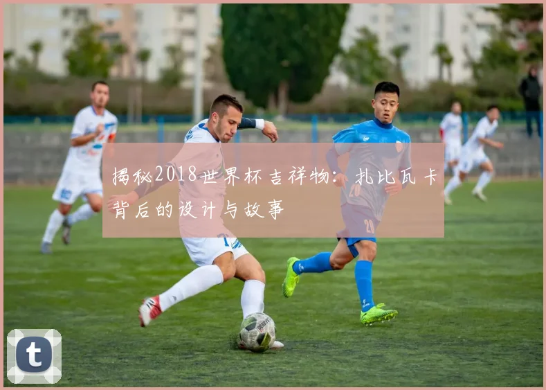 揭秘2018世界杯吉祥物：扎比瓦卡背后的设计与故事