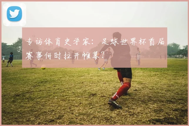 专访体育史学家:足球世界杯首届赛事何时拉开帷幕?