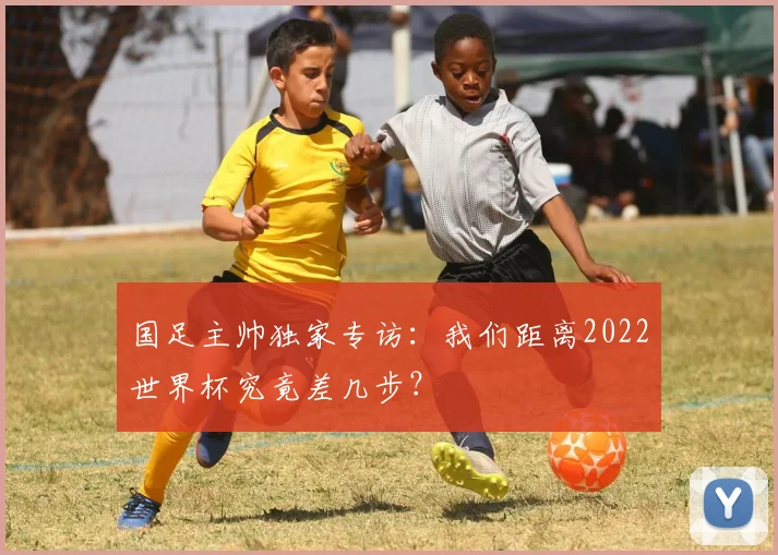 国足主帅独家专访：我们距离2022世界杯究竟差几步？