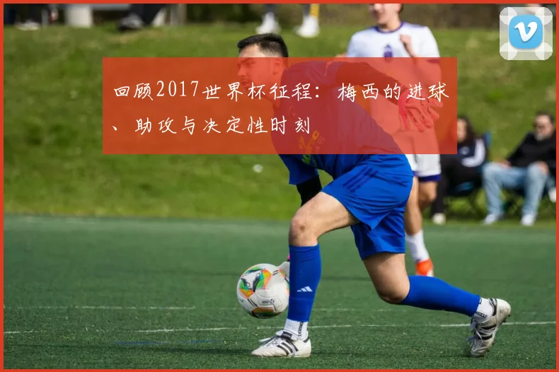 回顾2017世界杯征程:梅西的进球、助攻与决定性时刻