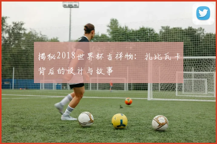 揭秘2018世界杯吉祥物：扎比瓦卡背后的设计与故事