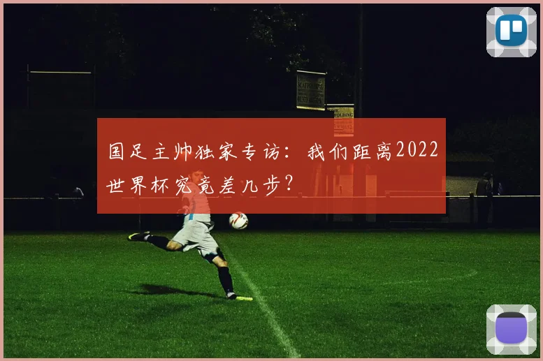 国足主帅独家专访：我们距离2022世界杯究竟差几步？