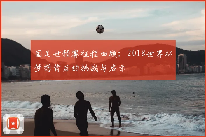 国足世预赛征程回顾：2018世界杯梦想背后的挑战与启示