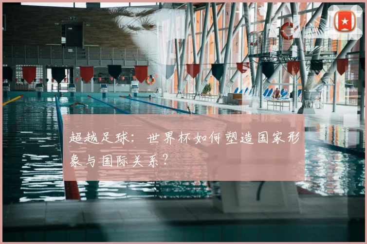 超越足球：世界杯如何塑造国家形象与国际关系？